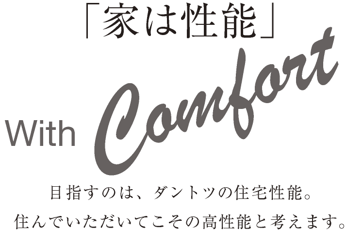 「家は性能」 With Comfort 目指すのは、ダントツの住宅性能。住んでいただいてこその高性能と考えます。